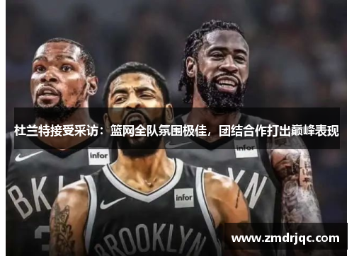 杜兰特接受采访：篮网全队氛围极佳，团结合作打出巅峰表现